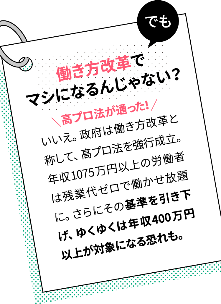 でも働き方改革でマシになるんじゃない？　いいえ。政府は働き方改革と称して、高プロ法を強行成立。年収1075万円以上の労働者は残業代ゼロで働かせ放題に。さらにその基準をひくめ、行く行くは年収400万円以上が対象になる恐れも。